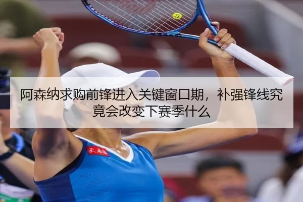 阿森纳求购前锋进入关键窗口期，补强锋线究竟会改变下赛季什么